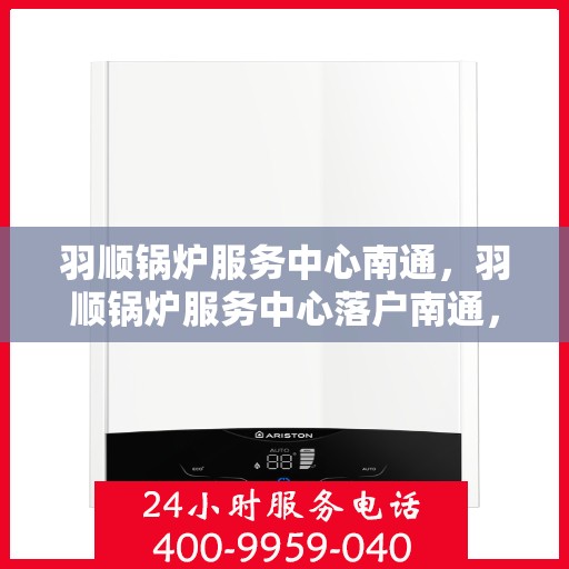 羽顺锅炉服务中心南通，羽顺锅炉服务中心落户南通，专业服务助力高效运行