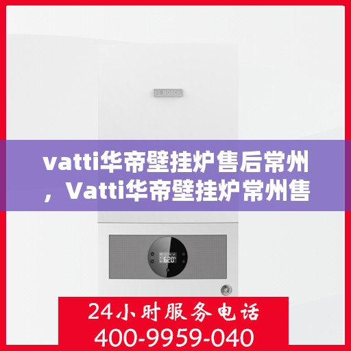 vatti华帝壁挂炉售后常州，Vatti华帝壁挂炉常州售后服务中心，专业维修与保养服务