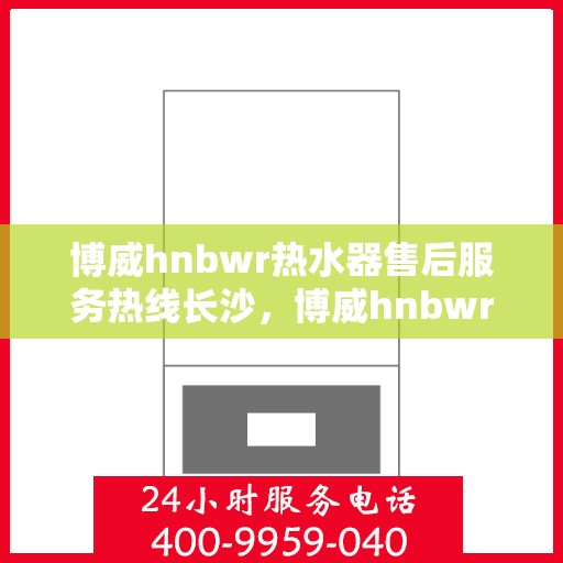 博威hnbwr热水器售后服务热线长沙，博威hnbwr热水器长沙售后服务热线及维修指南