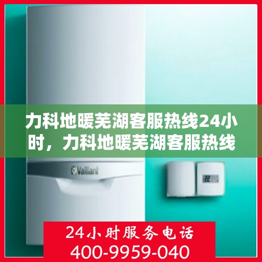 力科地暖芜湖客服热线24小时，力科地暖芜湖客服热线全天候服务，温暖无忧
