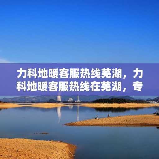 力科地暖客服热线芜湖，力科地暖客服热线在芜湖，专业、贴心的服务为您温暖护航