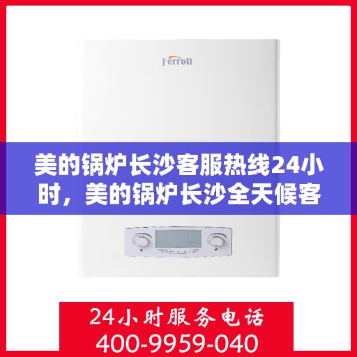 美的锅炉长沙客服热线24小时，美的锅炉长沙全天候客服热线，贴心服务不打烊
