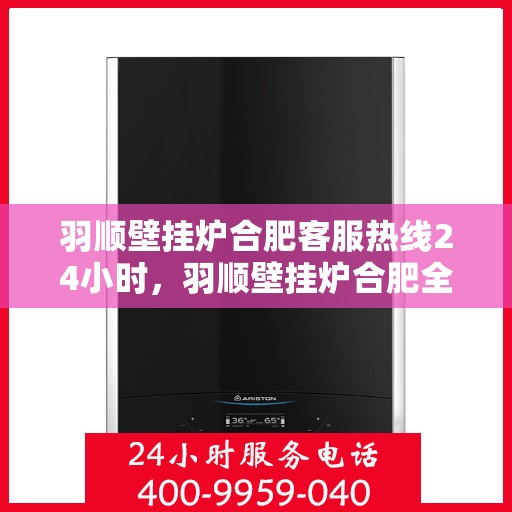 羽顺壁挂炉合肥客服热线24小时，羽顺壁挂炉合肥全天候客服热线，暖心服务不打烊