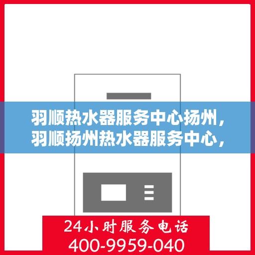 羽顺热水器服务中心扬州，羽顺扬州热水器服务中心，专业维修与保养一站式解决