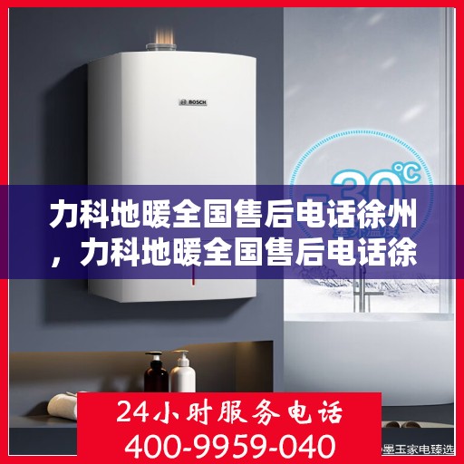 力科地暖全国售后电话徐州，力科地暖全国售后电话徐州服务热线及售后保障全解析
