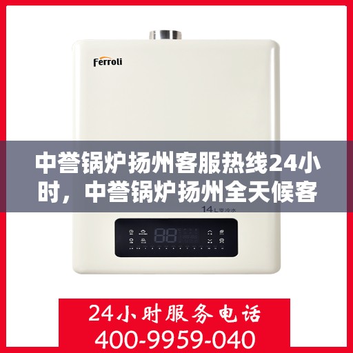 中誉锅炉扬州客服热线24小时，中誉锅炉扬州全天候客服热线，贴心服务，随时响应