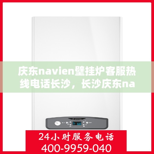 庆东navien壁挂炉客服热线电话长沙，长沙庆东navien壁挂炉客服热线电话全面解析