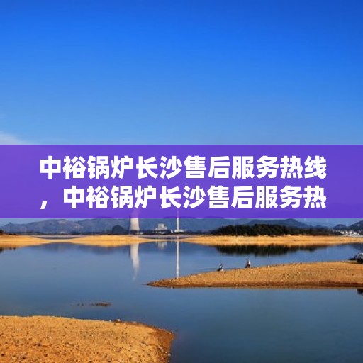 中裕锅炉长沙售后服务热线，中裕锅炉长沙售后服务热线，专业团队，贴心服务