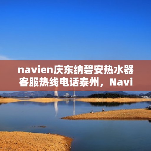 navien庆东纳碧安热水器客服热线电话泰州，Navien庆东纳碧安热水器泰州客服热线电话及售后服务指南