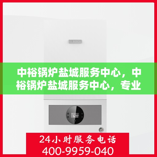 中裕锅炉盐城服务中心，中裕锅炉盐城服务中心，专业维修与优质服务并行