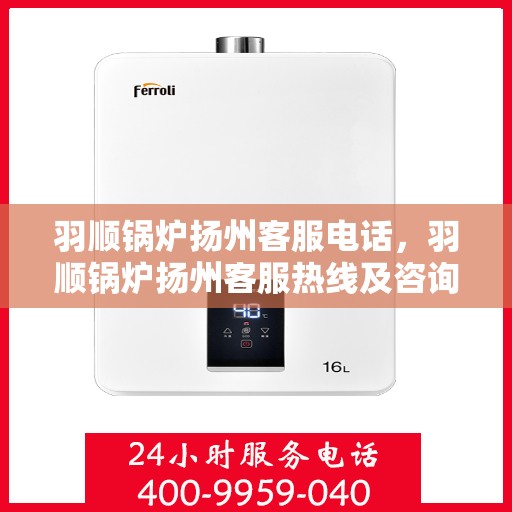 羽顺锅炉扬州客服电话，羽顺锅炉扬州客服热线及咨询服务中心联系信息