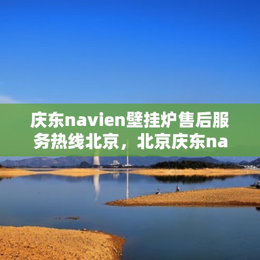 庆东navien壁挂炉售后服务热线北京，北京庆东navien壁挂炉售后服务热线全攻略
