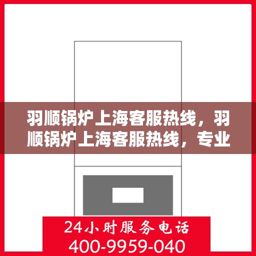 羽顺锅炉上海客服热线，羽顺锅炉上海客服热线，专业团队为您提供全方位服务支持