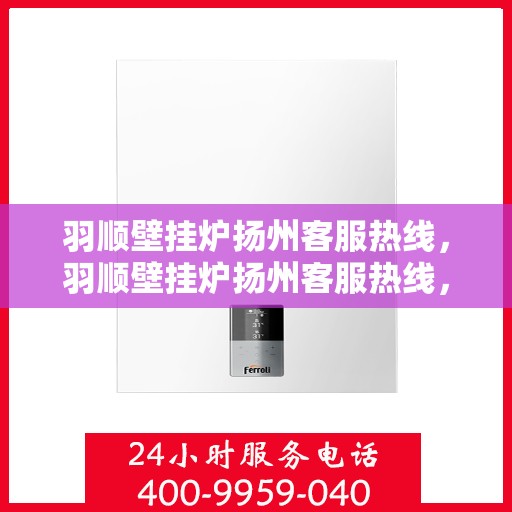 羽顺壁挂炉扬州客服热线，羽顺壁挂炉扬州客服热线，专业支持与解决方案一站式服务