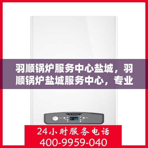 羽顺锅炉服务中心盐城，羽顺锅炉盐城服务中心，专业服务，品质保障