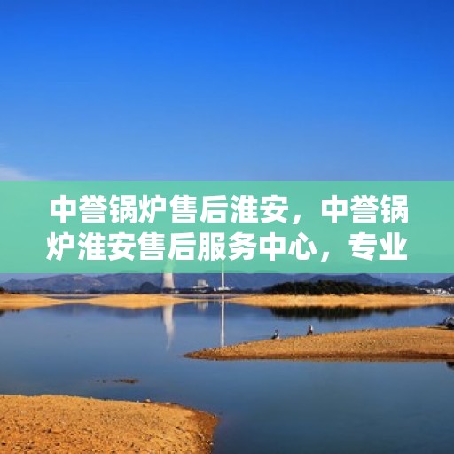 中誉锅炉售后淮安，中誉锅炉淮安售后服务中心，专业维修与优质服务同步进行中