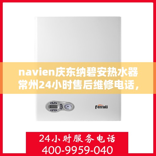 navien庆东纳碧安热水器常州24小时售后维修电话，Navien庆东纳碧安热水器常州全天候售后维修服务热线