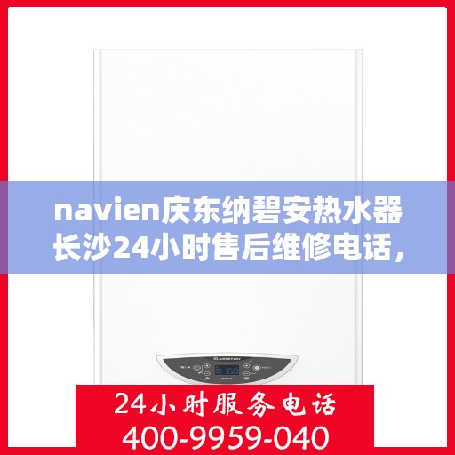 navien庆东纳碧安热水器长沙24小时售后维修电话，长沙Navien庆东纳碧安热水器全天候售后维修服务热线