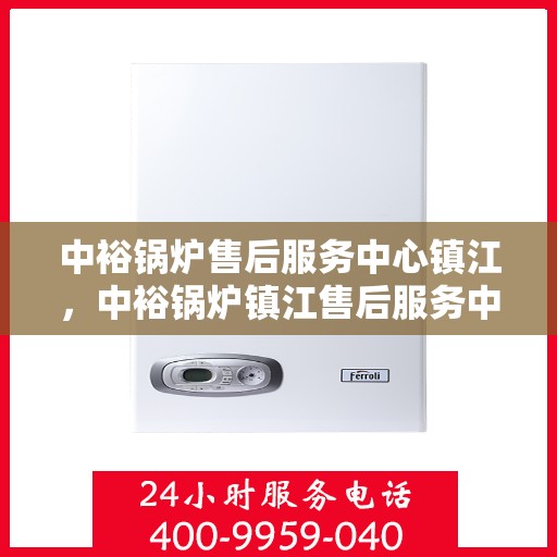 中裕锅炉售后服务中心镇江，中裕锅炉镇江售后服务中心，专业维修，贴心服务