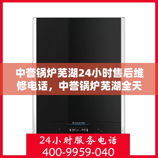 中誉锅炉芜湖24小时售后维修电话，中誉锅炉芜湖全天候售后维修热线，24小时无忧服务