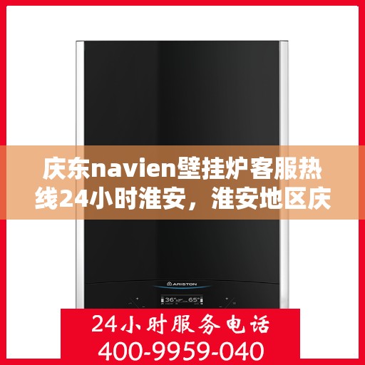 庆东navien壁挂炉客服热线24小时淮安，淮安地区庆东navien壁挂炉全天候客服热线，温暖服务不打烊