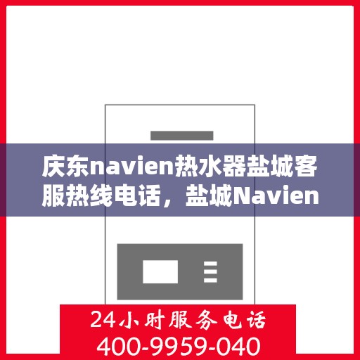 庆东navien热水器盐城客服热线电话，盐城Navien热水器客服热线电话及售后服务解析