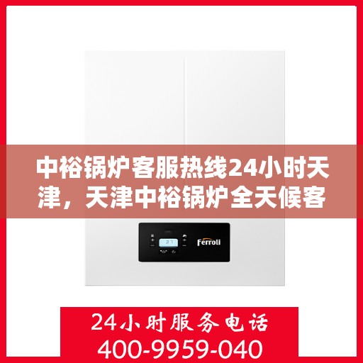 中裕锅炉客服热线24小时天津，天津中裕锅炉全天候客服热线，贴心服务，24小时不打烊