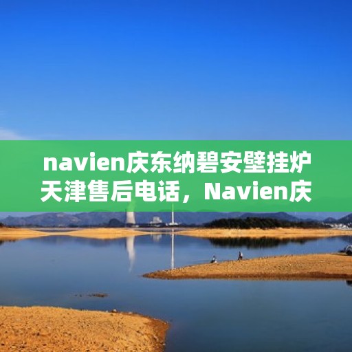 navien庆东纳碧安壁挂炉天津售后电话，Navien庆东纳碧安壁挂炉天津售后服务中心联系电话