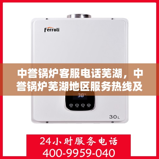 中誉锅炉客服电话芜湖，中誉锅炉芜湖地区服务热线及客服电话全解析