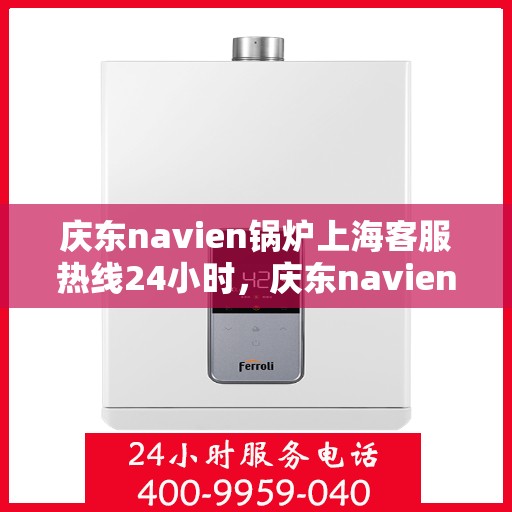 庆东navien锅炉上海客服热线24小时，庆东navien锅炉上海全天候客服热线，贴心服务随时在线
