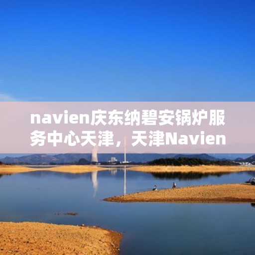 navien庆东纳碧安锅炉服务中心天津，天津Navien庆东纳碧安锅炉服务中心，专业维修与保养一站式服务