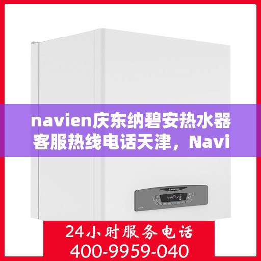 navien庆东纳碧安热水器客服热线电话天津，Navien庆东纳碧安热水器天津客服热线电话及售后服务指南