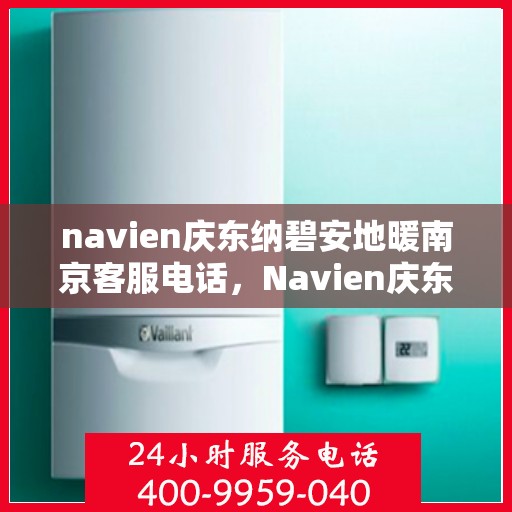 navien庆东纳碧安地暖南京客服电话，Navien庆东纳碧安地暖南京客服热线查询及售后服务指南
