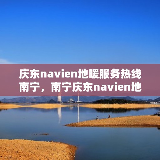 庆东navien地暖服务热线南宁，南宁庆东navien地暖服务热线——专业解决地暖问题