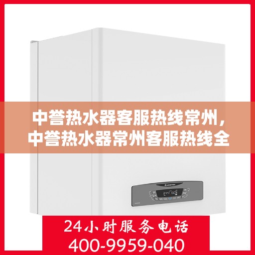 中誉热水器客服热线常州，中誉热水器常州客服热线全面解答，温暖您的每一个疑问