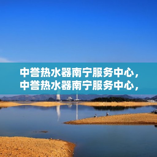 中誉热水器南宁服务中心，中誉热水器南宁服务中心，专业维修与优质服务并行