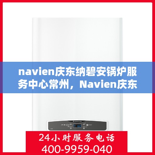 navien庆东纳碧安锅炉服务中心常州，Navien庆东纳碧安锅炉常州服务中心，专业维修与保养一站式解决方案