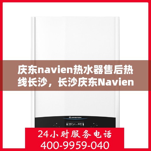 庆东navien热水器售后热线长沙，长沙庆东Navien热水器售后热线及服务指南