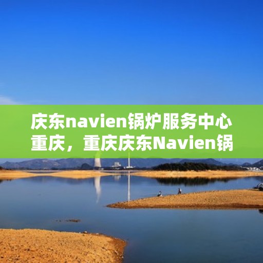 庆东navien锅炉服务中心重庆，重庆庆东Navien锅炉专业服务中心