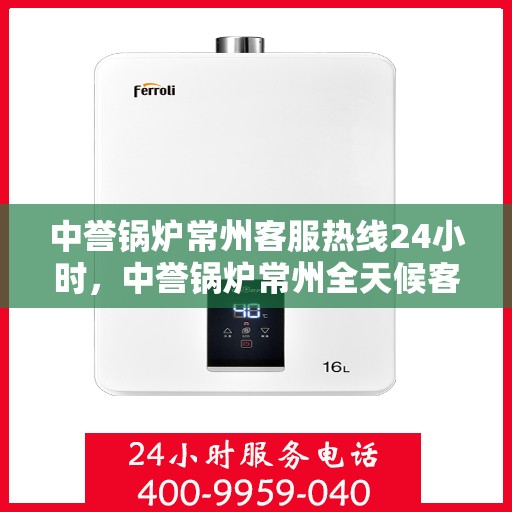 中誉锅炉常州客服热线24小时，中誉锅炉常州全天候客服热线，随时为您解答，服务不打烊