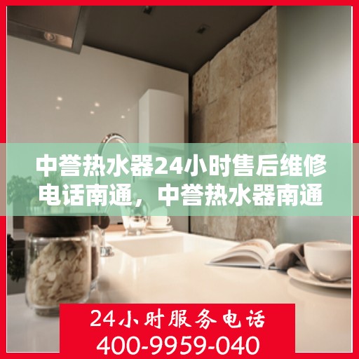 中誉热水器24小时售后维修电话南通，中誉热水器南通售后维修热线全天候服务，专业解决您的热水器问题