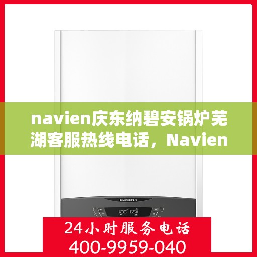navien庆东纳碧安锅炉芜湖客服热线电话，Navien庆东纳碧安锅炉芜湖客服热线电话及售后服务指南