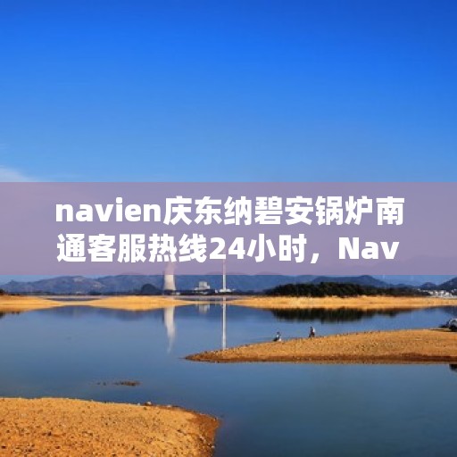 navien庆东纳碧安锅炉南通客服热线24小时，Navien庆东纳碧安锅炉南通客服热线全天候服务支持