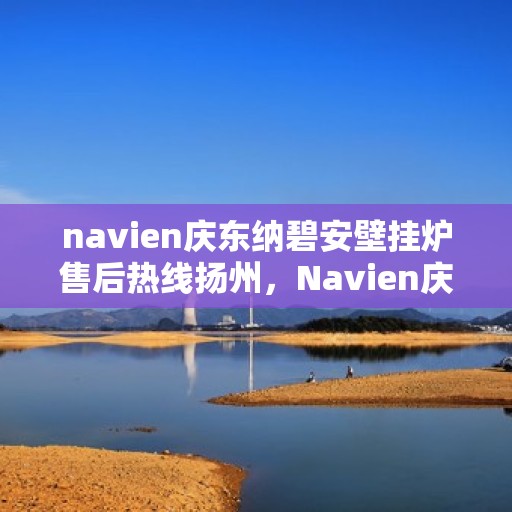 navien庆东纳碧安壁挂炉售后热线扬州，Navien庆东纳碧安壁挂炉扬州售后热线及维修服务指南