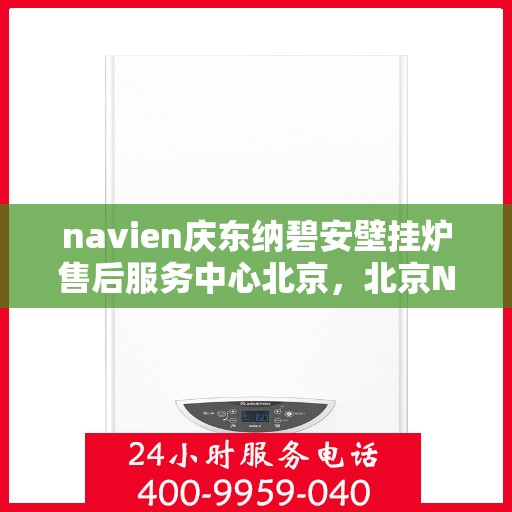 navien庆东纳碧安壁挂炉售后服务中心北京，北京Navien庆东纳碧安壁挂炉售后服务中心，专业维修与保养一站式服务