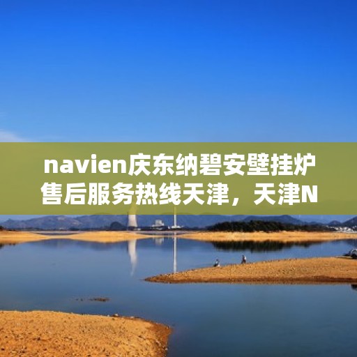 navien庆东纳碧安壁挂炉售后服务热线天津，天津Navien庆东纳碧安壁挂炉售后服务热线及维修支持专业服务
