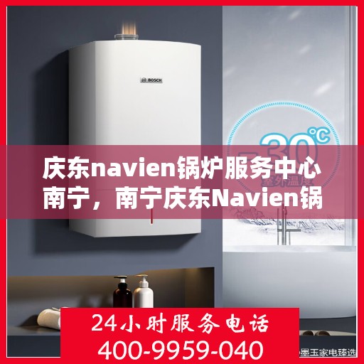 庆东navien锅炉服务中心南宁，南宁庆东Navien锅炉服务中心，专业维护，高效运行