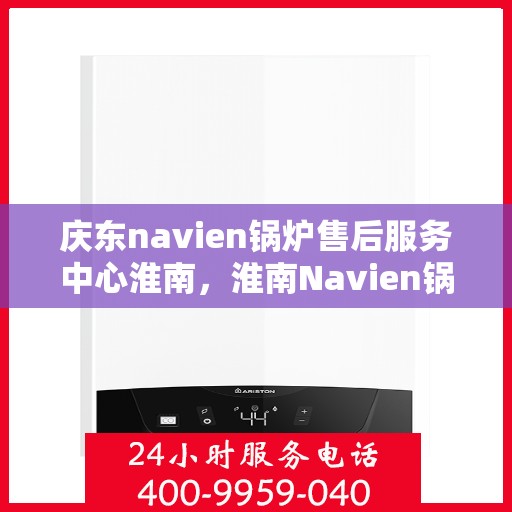 庆东navien锅炉售后服务中心淮南，淮南Navien锅炉售后服务中心，专业维护与贴心服务