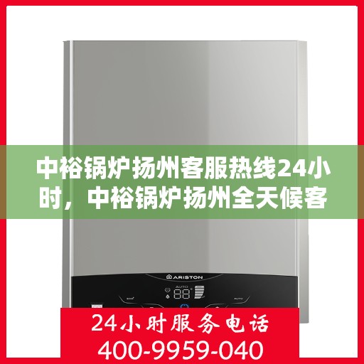 中裕锅炉扬州客服热线24小时，中裕锅炉扬州全天候客服热线，贴心服务随时在线