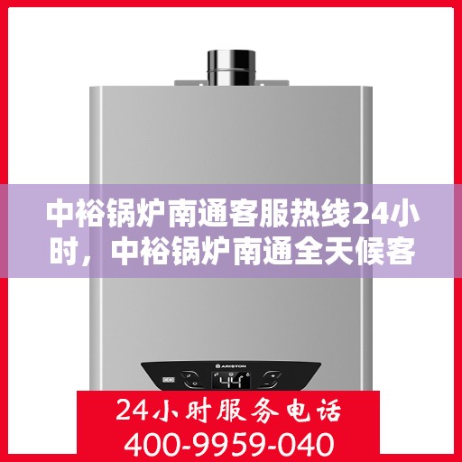 中裕锅炉南通客服热线24小时，中裕锅炉南通全天候客服热线，贴心服务随时在线